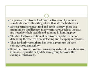  In general, carnivores lead more active—and by human
standards more interesting—lives than do the herbivores.
 Since a carnivore must find and catch its prey, there is a
premium on intelligence; many carnivores, such as the cats,
are noted for their stealth and cunning in hunting prey
 This has led to a selection of herbivores capable either of
 This has led to a selection of herbivores capable either of
defending themselves or of detecting and escaping carnivores.
 Thus for herbivores, there has been a premium on keen
senses, speed and agility.
 Some herbivores, however, survive by virtue of their sheer size
(rhinos, elephants) or by defensive group behavior (for
example, muskoxen).
 