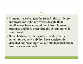  Humans have changed the rules in the carnivore-
herbivore contest. Carnivores, despite their
intelligence, have suffered much from human
presence and have been virtually exterminated in
some areas.
some areas.
 Small herbivores, on the other hand, with their
potent reproductive ability, have consistently
defeated our most ingenious efforts to banish them
from our environment
 