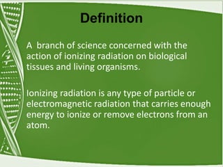 Definition
A branch of science concerned with the
action of ionizing radiation on biological
tissues and living organisms.
Ionizing radiation is any type of particle or
electromagnetic radiation that carries enough
energy to ionize or remove electrons from an
atom.
 