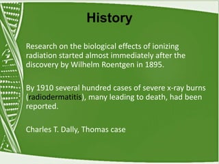 History
Research on the biological effects of ionizing
radiation started almost immediately after the
discovery by Wilhelm Roentgen in 1895.
By 1910 several hundred cases of severe x-ray burns
(radiodermatitis), many leading to death, had been
reported.
Charles T. Dally, Thomas case
 