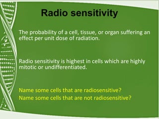 Radio sensitivity
The probability of a cell, tissue, or organ suffering an
effect per unit dose of radiation.
Radio sensitivity is highest in cells which are highly
mitotic or undifferentiated.
Name some cells that are radiosensitive?
Name some cells that are not radiosensitive?
 