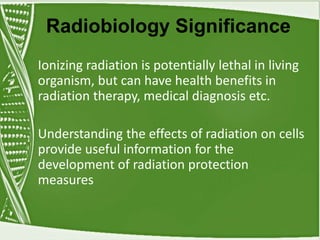 Radiobiology Significance
Ionizing radiation is potentially lethal in living
organism, but can have health benefits in
radiation therapy, medical diagnosis etc.
Understanding the effects of radiation on cells
provide useful information for the
development of radiation protection
measures
 