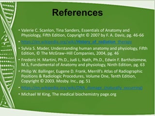 References
• Valerie C. Scanlon, Tina Sanders, Essentials of Anatomy and
Physiology, Fifth Edition, Copyright © 2007 by F. A. Davis, pg. 46-66
• https://en.wikipedia.org/wiki/History_of_radiation_therapy
• Sylvia S. Mader, Understanding human anatomy and physiology, Fifth
Edition, © The McGraw−Hill Companies, 2004, pg. 46
• Frederic H. Martini, Ph.D., Judi L. Nath, Ph.D., Edwin F. Bartholomew,
M.S, Fundamental of Anatomy and physiology, Ninth Edition, pg. 63
• Philip W. Ballinger, Eugene D. Frank, Merrill’s Atlas of Radiographic
Positions & Radiologic Procedures, Volume One, Tenth Edition,
Copyright © 2003. Mosby. Inc., pg. 51
• https://en.wikipedia.org/wiki/DNA_damage_(naturally_occurring)
• Michael W King, The medical biochemistry page.org
 