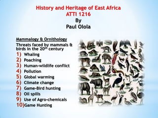 History and Heritage of East Africa
ATTI 1216
By
Paul Olola
Mammalogy & Ornithology
Threats faced by mammals &
birds in the 20th century
1) Whaling
2) Poaching
3) Human-wildlife conflict
4) Pollution
5) Global warming
6) Climate change
7) Game-Bird hunting
8) Oil spills
9) Use of Agro-chemicals
10)Game Hunting
 