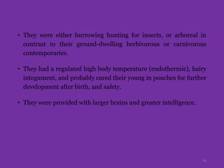 • They were either burrowing hunting for insects, or arboreal in
contrast to their ground-dwelling herbivorous or carnivorous
contemporaries.
• They had a regulated high body temperature (endothermic), hairy
integument, and probably cared their young in pouches for further
development after birth, and safety.
• They were provided with larger brains and greater intelligence.
16
 
