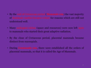 • By the end of Cretaceous period (Mesozoic era) the vast majority
of dominant reptiles became extinct for reasons which are still not
understood well.
• Many ecological niches (space and resources) were now left open
to mammals who started their great adaptive radiation.
• By the close of Cretaceous period, placental mammals became
distinct from marsupials.
• During Coenozoic era, there were established all the orders of
placental mammals, so that it is called the Age of Mammals.
17
 