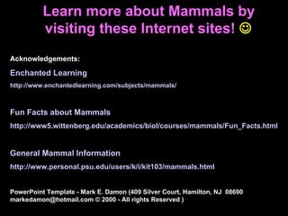Acknowledgements: Enchanted Learning http://www.enchantedlearning.com/subjects/mammals/ Fun Facts about Mammals http://www5.wittenberg.edu/academics/biol/courses/mammals/Fun_Facts.html General Mammal Information http://www.personal.psu.edu/users/k/i/kit103/mammals.html PowerPoint Template - Mark E. Damon (409 Silver Court, Hamilton, NJ  08690  markedamon@hotmail.com © 2000 - All rights Reserved ) Learn more about Mammals by visiting these Internet sites!    