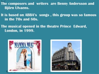The composers and writers are Benny Andersson and
  Björn Ulvaens.
It is based on ABBA’s songs , this group was so famous
   in the 70s and 80s.
The musical opened in the theatre Prince Edward,
  London, in 1999.




  13/06/12
 
