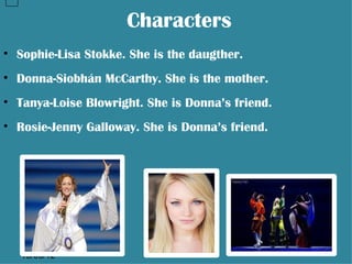 Characters
• Sophie-Lisa Stokke. She is the daugther.
• Donna-Siobhán McCarthy. She is the mother.
• Tanya-Loise Blowright. She is Donna’s friend.
• Rosie-Jenny Galloway. She is Donna’s friend.




   13/06/12
 