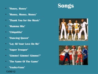 • "Honey, Honey"
                              Songs
• "Money, Money, Money"

• "Thank You for the Music"

• "Mamma Mia"

• "Chiquitita"

• "Dancing Queen"

• "Lay All Your Love On Me"

• "Super Trouper"

• "Gimme! Gimme! Gimme!”

• "The Name Of The Game"

• "Voulez-Vous"
13/06/12
 