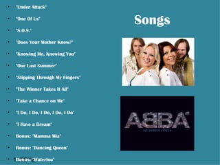 •   "Under Attack"

•   "One Of Us"
                                     Songs
•   "S.O.S."

•   "Does Your Mother Know?"

•   "Knowing Me, Knowing You"

•   "Our Last Summer"

•   "Slipping Through My Fingers"

•   "The Winner Takes It All"

•   "Take a Chance on Me"

•   "I Do, I Do, I Do, I Do, I Do"

•   "I Have a Dream"

•   Bonus: "Mamma Mia"

•   Bonus: "Dancing Queen"

• 13/06/12
   Bonus: "Waterloo"
 