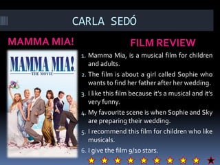 CARLA SEDÓ
MAMMA MIA! FILM REVIEW
1. Mamma Mia, is a musical film for children
and adults.
2. The film is about a girl called Sophie who
wants to find her father after her wedding.
3. I like this film because it’s a musical and it’s
very funny.
4. My favourite scene is when Sophie and Sky
are preparing their wedding.
5. I recommend this film for children who like
musicals.
6. I give the film 9/10 stars.
 