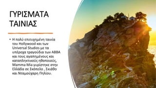 ΓΥΡΙΣΜΑΤΑ
ΤΑΙΝΙΑΣ
• Η πολύ επιτυχημένη ταινία
του Hollywood και των
Universal Studios με τα
υπέροχα τραγούδια των ABBA
και τους αγαπημένους και
καταπληκτικούς ηθοποιούς,
Mamma Mia γυρίστηκε στην
Ελλάδα σε Σκόπελο , Σκιάθο
και Νταμούχαρη Πηλίου.
 