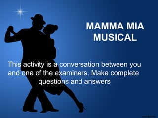 MAMMA MIA
MUSICAL
This activity is a conversation between you
and one of the examiners. Make complete
questions and answers
 