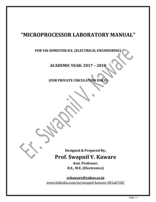 Page | 1
“MICROPROCESSOR LABORATORY MANUAL”
FOR Vth SEMESTER B.E. (ELECTRICAL ENGINEERING)
ACADEMIC YEAR: 2017 – 2018
(FOR PRIVATE CIRCULATION ONLY)
Designed & Prepared By,
Prof. Swapnil V. Kaware
Asst. Professor.
B.E., M.E. (Electronics)
svkaware@yahoo.co.in
www.linkedin.com/in/swapnil-kaware-481ab718/
 