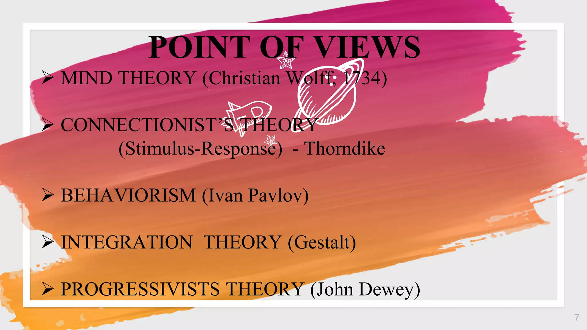 7
 MIND THEORY (Christian Wolff, 1734)
 CONNECTIONIST’S THEORY
(Stimulus-Response) - Thorndike
 BEHAVIORISM (Ivan Pavlov)
 INTEGRATION THEORY (Gestalt)
 PROGRESSIVISTS THEORY (John Dewey)
POINT OF VIEWS
 