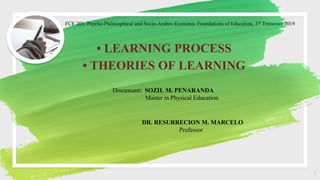 FCE 201: Psycho-Philosophical and Socio-Anthro Economic Foundations of Education, 3rd Trimester 2019
• LEARNING PROCESS
• THEORIES OF LEARNING
1
Discussant: SOZIL M. PENARANDA
Master in Physical Education
DR. RESURRECION M. MARCELO
Professor
 