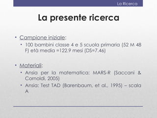 La Ricerca


         La presente ricerca

• Campione iniziale:
  • 100 bambini classe 4 e 5 scuola primaria (52 M 48
    F) età media =122.9 mesi (DS=7.46)


• Materiali:
  • Ansia per la matematica: MARS-R (Saccani &
    Cornoldi, 2005)
  • Ansia: Test TAD (Barenbaum, et al., 1995) – scala
    A
 