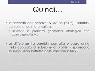 Risultati


                 Quindi…
• In accordo con Ashcraft & Krause (2007) i bambini
  con alta ansia matematica:
  • Difficoltà in problemi geometrici «strategici» che
    coinvolgono la ML


• Le differenze tra bambini con alta e bassa ansia
  nella capacità di soluzione di problemi spariscono
  se si «ripulisce» l’effetto delle intrusioni in MLVS
 