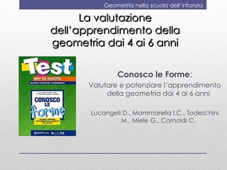 Geometria nella scuola dell’infanzia

      La valutazione
dell’apprendimento della
geometria dai 4 ai 6 anni

               Conosco le Forme:
       Valutare e potenziare l’apprendimento
            della geometria dai 4 ai 6 anni

       Lucangeli D., Mammarella I.C., Todeschini
                M., Miele G., Cornoldi C.
 