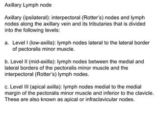 Axillary Lymph node
Axillary (ipsilateral): interpectoral (Rotter’s) nodes and lymph
nodes along the axillary vein and its tributaries that is divided
into the following levels:
a. Level I (low-axilla): lymph nodes lateral to the lateral border
of pectoralis minor muscle.
b. Level II (mid-axilla): lymph nodes between the medial and
lateral borders of the pectoralis minor muscle and the
interpectoral (Rotter’s) lymph nodes.
c. Level III (apical axilla): lymph nodes medial to the medial
margin of the pectoralis minor muscle and inferior to the clavicle.
These are also known as apical or infraclavicular nodes.
 