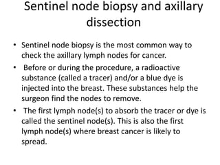 Sentinel node biopsy and axillary
dissection
• Sentinel node biopsy is the most common way to
check the axillary lymph nodes for cancer.
• Before or during the procedure, a radioactive
substance (called a tracer) and/or a blue dye is
injected into the breast. These substances help the
surgeon find the nodes to remove.
• The first lymph node(s) to absorb the tracer or dye is
called the sentinel node(s). This is also the first
lymph node(s) where breast cancer is likely to
spread.
 
