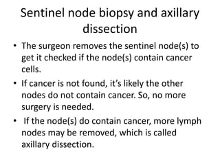 Sentinel node biopsy and axillary
dissection
• The surgeon removes the sentinel node(s) to
get it checked if the node(s) contain cancer
cells.
• If cancer is not found, it’s likely the other
nodes do not contain cancer. So, no more
surgery is needed.
• If the node(s) do contain cancer, more lymph
nodes may be removed, which is called
axillary dissection.
 