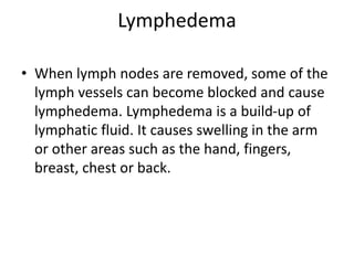 Lymphedema
• When lymph nodes are removed, some of the
lymph vessels can become blocked and cause
lymphedema. Lymphedema is a build-up of
lymphatic fluid. It causes swelling in the arm
or other areas such as the hand, fingers,
breast, chest or back.
 
