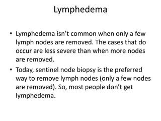 Lymphedema
• Lymphedema isn’t common when only a few
lymph nodes are removed. The cases that do
occur are less severe than when more nodes
are removed.
• Today, sentinel node biopsy is the preferred
way to remove lymph nodes (only a few nodes
are removed). So, most people don’t get
lymphedema.
 