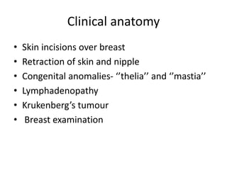 Clinical anatomy
• Skin incisions over breast
• Retraction of skin and nipple
• Congenital anomalies- ‘’thelia’’ and ‘’mastia’’
• Lymphadenopathy
• Krukenberg’s tumour
• Breast examination
 