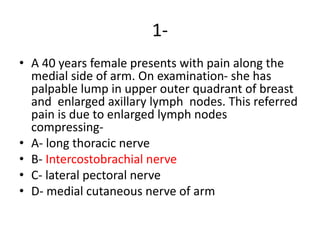 1-
• A 40 years female presents with pain along the
medial side of arm. On examination- she has
palpable lump in upper outer quadrant of breast
and enlarged axillary lymph nodes. This referred
pain is due to enlarged lymph nodes
compressing-
• A- long thoracic nerve
• B- Intercostobrachial nerve
• C- lateral pectoral nerve
• D- medial cutaneous nerve of arm
 