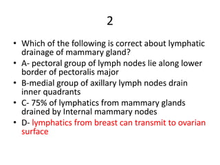 2
• Which of the following is correct about lymphatic
drainage of mammary gland?
• A- pectoral group of lymph nodes lie along lower
border of pectoralis major
• B-medial group of axillary lymph nodes drain
inner quadrants
• C- 75% of lymphatics from mammary glands
drained by Internal mammary nodes
• D- lymphatics from breast can transmit to ovarian
surface
 