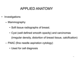 21
• Investigations
– Mammography
• Soft tissue radiographs of breast.
• Cyst (well defined smooth opacity) and carcinomas
(irregular density, distortion of breast tissue, calcification)
– FNAC (fine needle aspiration cytology)
• Used for cell diagnosis
APPLIED ANATOMY
 