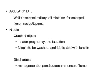 22
• AXILLARY TAIL
– Well developed axillary tail mistaken for enlarged
lymph nodes/Lipoma
• Nipple
– Cracked nipple
• in later pregnancy and lactation.
• Nipple to be washed, and lubricated with lanolin
– Discharges
• management depends upon presence of lump
 