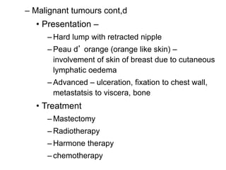24
– Malignant tumours cont,d
• Presentation –
– Hard lump with retracted nipple
– Peau d’ orange (orange like skin) –
involvement of skin of breast due to cutaneous
lymphatic oedema
– Advanced – ulceration, fixation to chest wall,
metastatsis to viscera, bone
• Treatment
– Mastectomy
– Radiotherapy
– Harmone therapy
– chemotherapy
 