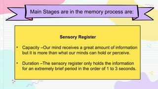Main Stages are in the memory process are:
Sensory Register
• Capacity –Our mind receives a great amount of information
but it is more than what our minds can hold or perceive.
• Duration –The sensory register only holds the information
for an extremely brief period in the order of 1 to 3 seconds.
 