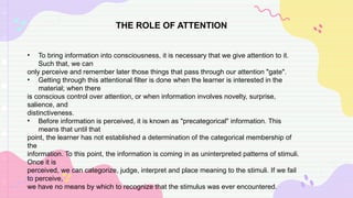 THE ROLE OF ATTENTION
• To bring information into consciousness, it is necessary that we give attention to it.
Such that, we can
only perceive and remember later those things that pass through our attention "gate".
• Getting through this attentional filter is done when the learner is interested in the
material; when there
is conscious control over attention, or when information involves novelty, surprise,
salience, and
distinctiveness.
• Before information is perceived, it is known as "precategorical" information. This
means that until that
point, the learner has not established a determination of the categorical membership of
the
information. To this point, the information is coming in as uninterpreted patterns of stimuli.
Once it is
perceived, we can categorize, judge, interpret and place meaning to the stimuli. If we fail
to perceive,
we have no means by which to recognize that the stimulus was ever encountered.
 
