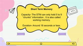 Short Term Memory
Capacity- The STM can only hold 5 to 9
“chunks” information . It is also called
working memory.
Duration- Around 18 seconds or less.
 