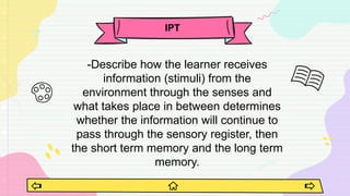 -Describe how the learner receives
information (stimuli) from the
environment through the senses and
what takes place in between determines
whether the information will continue to
pass through the sensory register, then
the short term memory and the long term
memory.
IPT
 