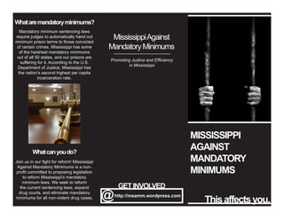 MISSISSIPPI
AGAINST
MANDATORY
MINIMUMS
Thisaffectsyou.@http://msamm.wordpress.com
GETINVOLVED
Whataremandatoryminimums?
Mandatory minimum sentencing laws
require judges to automatically hand out
minimum prison terms to those convicted
of certain crimes. Mississippi has some
of the harshest mandatory minimums
out of all 50 states, and our prisons are
suffering for it. According to the U.S.
Department of Justice, Mississippi has
the nation’s second highest per capita
incarceration rate.
Whatcanyoudo?
MississippiAgainst
MandatoryMinimums
Promoting Justice and Efficiency
in Mississippi
Join us in our fight for reform! Mississippi
Against Mandatory Minimums is a non-
profit committed to proposing legislation
to reform Mississippi’s mandatory
minimum laws. We seek to reform
the current sentencing laws, expand
drug courts, and eliminate mandatory
minimums for all non-violent drug cases.
 