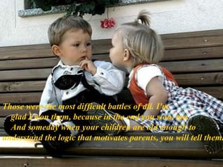 Those were the most difficult battles of all. I'm      glad I won them, because in the end you won, too.      And someday when your children are old enough to  understand the logic that motivates parents, you will tell them. 