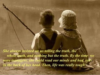 She always insisted on us telling the truth, the      whole truth, and nothing but the truth. By the time  we were teenagers, she could read our minds and had  eyes in the back of her head. Then, life was really tough 