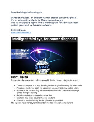 Dear Radiologists/Oncologists,
DrAssist provides, an efficient way for precise cancer diagnosis.
It’s an automatic analysis for Mammogram images.
This is a diagnosis report from a Mammogram for a breast cancer
patient generated by DrAssist software.
DrAssist team
www.cancermoonshot.in
DISCLAIMER
Remember below points before using DrAssist cancer diagnosis report
 The report purpose is to help Radiologists/Oncologists in making decisions only
 Physicians must even apply his judgement too, and not to rely on this solely.
 Purview of the solution may lie with the conditions and DrAssist’s knowledge
gained during it’s training
 Radiologists/Oncologists decisions are final
 Solutions may exists beyond DrAssist solutions
 DrAssist is used to amplify Radiologists/Oncologists only
The report is not a standby for Independent medical research and judgment
 