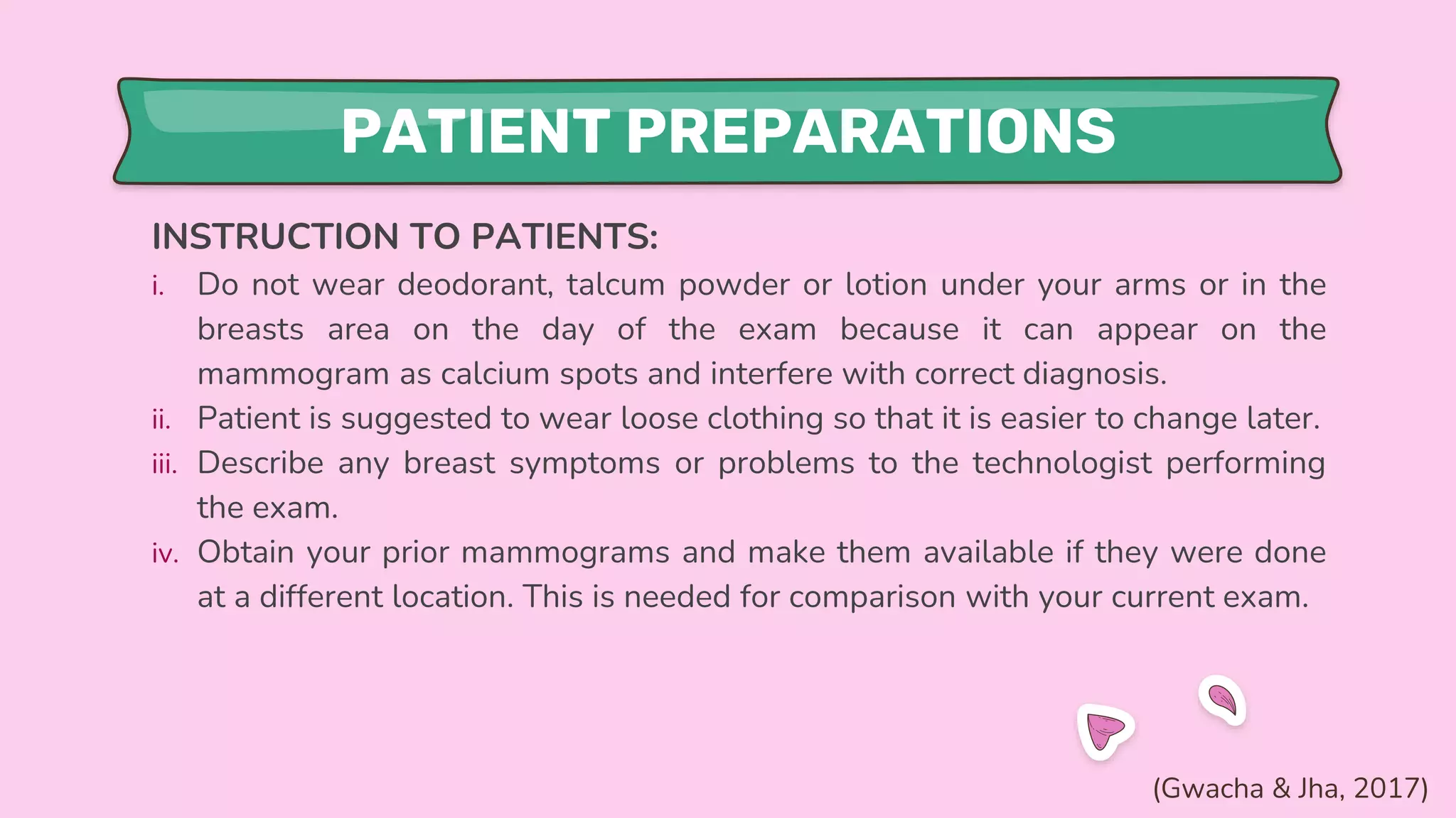 PATIENT PREPARATIONS
INSTRUCTION TO PATIENTS:
i. Do not wear deodorant, talcum powder or lotion under your arms or in the
breasts area on the day of the exam because it can appear on the
mammogram as calcium spots and interfere with correct diagnosis.
ii. Patient is suggested to wear loose clothing so that it is easier to change later.
iii. Describe any breast symptoms or problems to the technologist performing
the exam.
iv. Obtain your prior mammograms and make them available if they were done
at a different location. This is needed for comparison with your current exam.
(Gwacha & Jha, 2017)
 