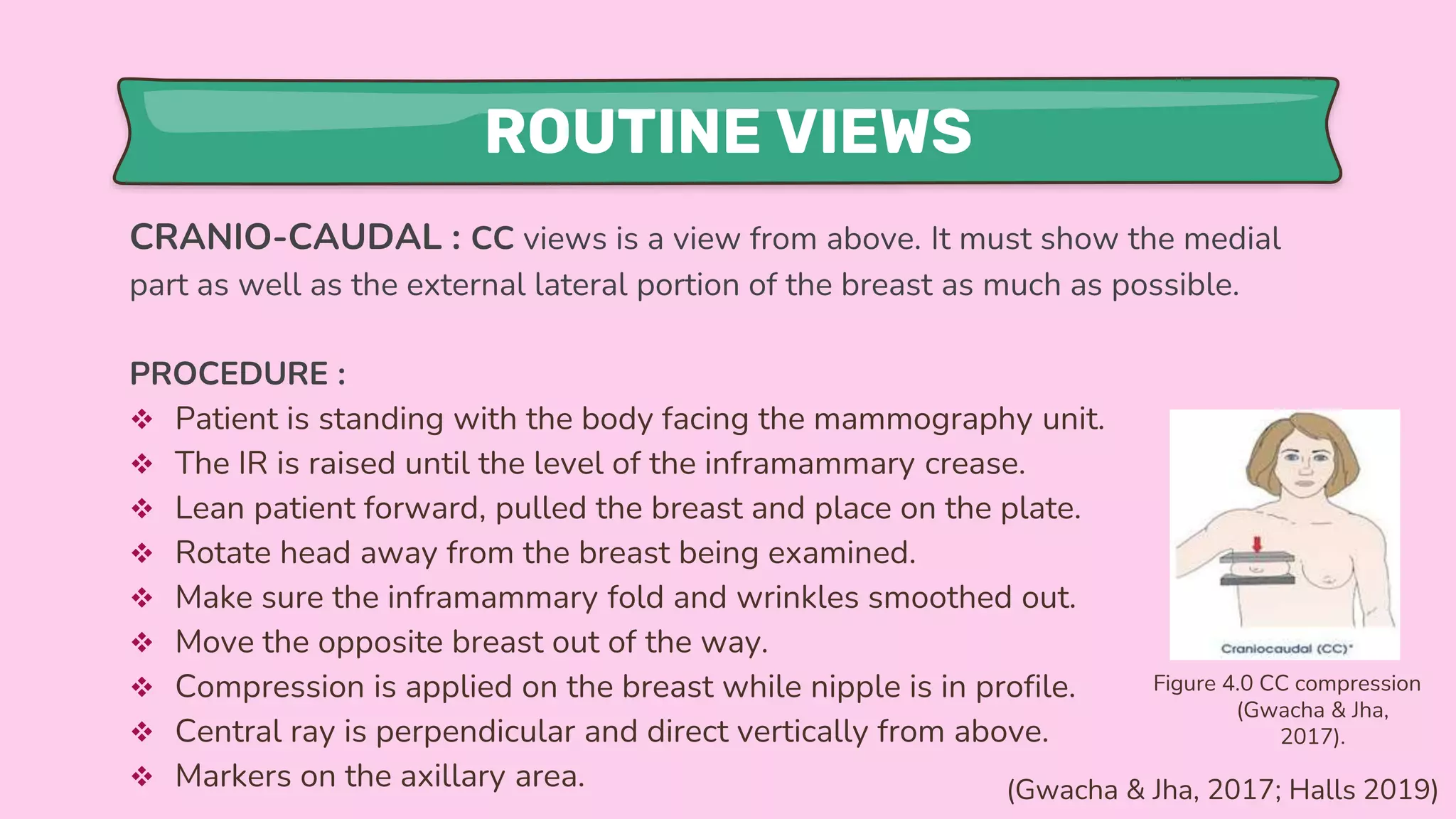 ROUTINE VIEWS
CRANIO-CAUDAL : CC views is a view from above. It must show the medial
part as well as the external lateral portion of the breast as much as possible.
PROCEDURE :
 Patient is standing with the body facing the mammography unit.
 The IR is raised until the level of the inframammary crease.
 Lean patient forward, pulled the breast and place on the plate.
 Rotate head away from the breast being examined.
 Make sure the inframammary fold and wrinkles smoothed out.
 Move the opposite breast out of the way.
 Compression is applied on the breast while nipple is in profile.
 Central ray is perpendicular and direct vertically from above.
 Markers on the axillary area.
Figure 4.0 CC compression
(Gwacha & Jha,
2017).
(Gwacha & Jha, 2017; Halls 2019)
 