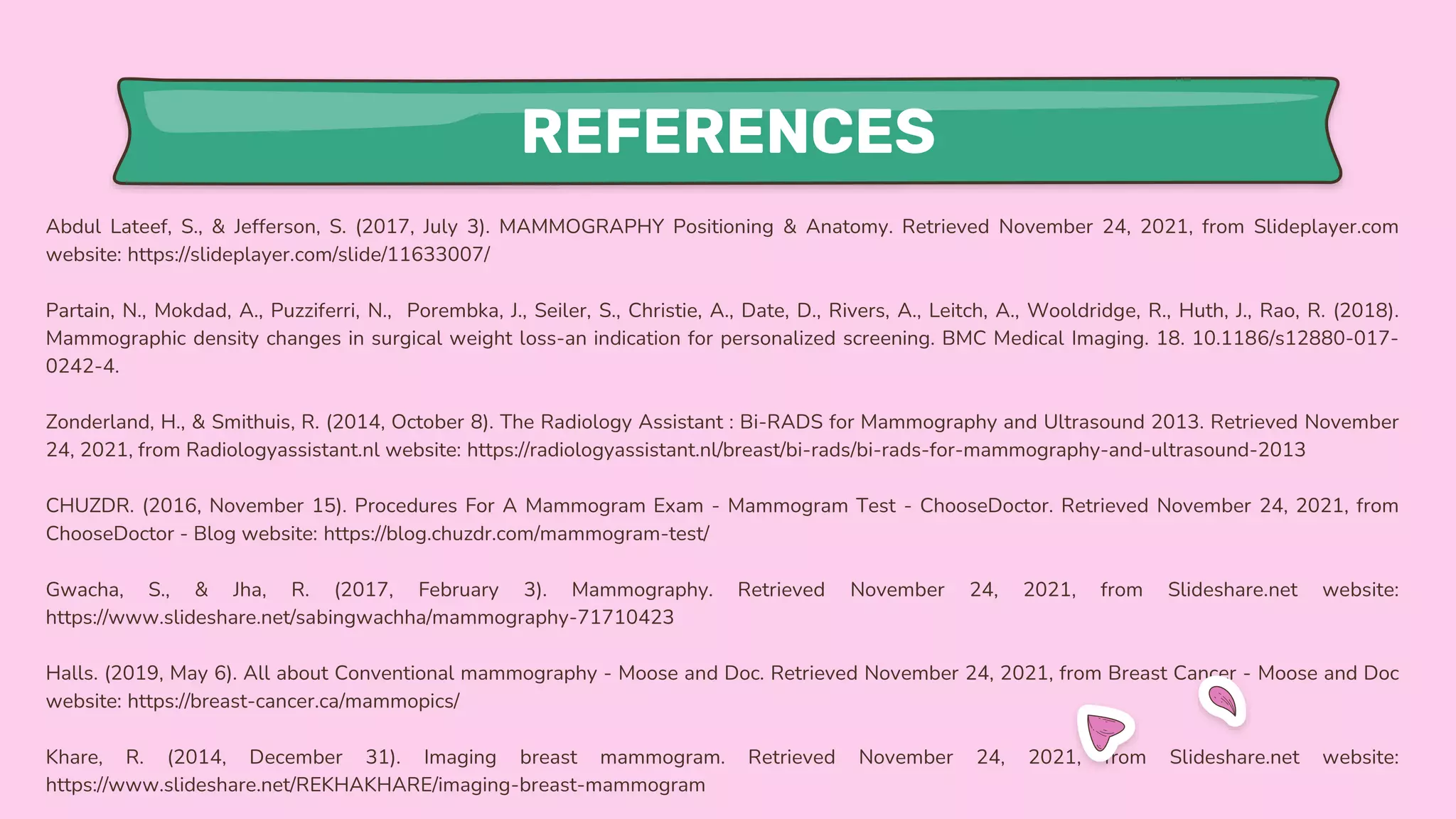 REFERENCES
Abdul Lateef, S., & Jefferson, S. (2017, July 3). MAMMOGRAPHY Positioning & Anatomy. Retrieved November 24, 2021, from Slideplayer.com
website: https://slideplayer.com/slide/11633007/
Partain, N., Mokdad, A., Puzziferri, N., Porembka, J., Seiler, S., Christie, A., Date, D., Rivers, A., Leitch, A., Wooldridge, R., Huth, J., Rao, R. (2018).
Mammographic density changes in surgical weight loss-an indication for personalized screening. BMC Medical Imaging. 18. 10.1186/s12880-017-
0242-4.
Zonderland, H., & Smithuis, R. (2014, October 8). The Radiology Assistant : Bi-RADS for Mammography and Ultrasound 2013. Retrieved November
24, 2021, from Radiologyassistant.nl website: https://radiologyassistant.nl/breast/bi-rads/bi-rads-for-mammography-and-ultrasound-2013
CHUZDR. (2016, November 15). Procedures For A Mammogram Exam - Mammogram Test - ChooseDoctor. Retrieved November 24, 2021, from
ChooseDoctor - Blog website: https://blog.chuzdr.com/mammogram-test/
Gwacha, S., & Jha, R. (2017, February 3). Mammography. Retrieved November 24, 2021, from Slideshare.net website:
https://www.slideshare.net/sabingwachha/mammography-71710423
Halls. (2019, May 6). All about Conventional mammography - Moose and Doc. Retrieved November 24, 2021, from Breast Cancer - Moose and Doc
website: https://breast-cancer.ca/mammopics/
Khare, R. (2014, December 31). Imaging breast mammogram. Retrieved November 24, 2021, from Slideshare.net website:
https://www.slideshare.net/REKHAKHARE/imaging-breast-mammogram
 