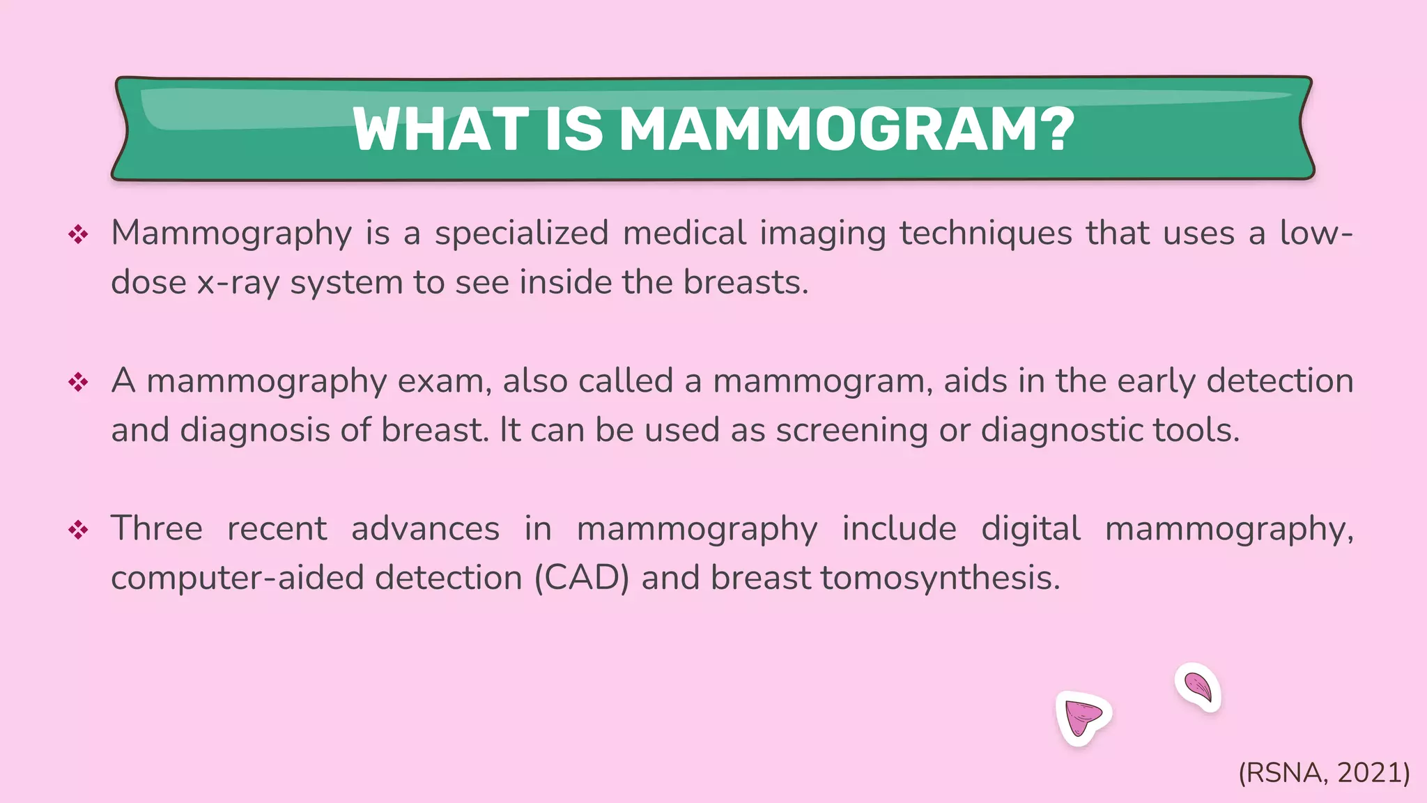 WHAT IS MAMMOGRAM?
 Mammography is a specialized medical imaging techniques that uses a low-
dose x-ray system to see inside the breasts.
 A mammography exam, also called a mammogram, aids in the early detection
and diagnosis of breast. It can be used as screening or diagnostic tools.
 Three recent advances in mammography include digital mammography,
computer-aided detection (CAD) and breast tomosynthesis.
(RSNA, 2021)
 