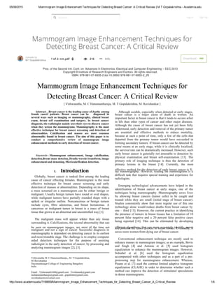 05/06/2015 Mammogram Image Enhancement Techniques for Detecting Breast Cancer: A Critical Review | M T Gopalakrishna ­ Academia.edu
http://www.academia.edu/7199859/Mammogram_Image_Enhancement_Techniques_for_Detecting_Breast_Cancer_A_Critical_Review 1/6
Mammogram Image Enhancement Techniques for
Detecting Breast Cancer: A Critical Review
Search... Log In Sign Up
M T Gopalakrishna
1 of 2: nm.pdf     216     Info Download   Uploaded by
PDF
 
 
Mammogram Image Enhancement Techniques for
Detecting Breast Cancer: A Critical Review
[ Vishwanatha, M. C Hanumantharaju, M. T Gopalakrishna, M. Ravishankar ]
Abstract — Breast cancer is the leading cause of deaths among
female cancer patients. Breast cancer can be diagnosed in
several ways such as imaging or mammography, clinical breast
exam, breast self examination and surgery. In breast cancer
diagnosis, the radiologist mainly uses their eyes to discern cancer
when they screen the mammograms. Mammography is the most
effective technique for breast cancer screening and detection of
abnormalities. Calcification and masses are most common
abnormality found in breast cancer. The aim of this paper is to
conduct a comprehensive review of mammogram image
enhancement methods to early detection of breast cancer.
Keywords  — Mammogram enhancement, Image calcification,
detection,Breast mass detecion, Dyadic wavelet transform, image
enhancement and denoising, Microcalcification detection. 
I.  Introduction
Globally, breast cancer is ranked first among the leading
cause of cancer effecting females. Mammogram is the most
effective technique for breast cancer screening and early
detection of masses or abnormalities. Depending on its shape,
a mass screened on a mammogram can be either benign or
malignant. Usually benign tumors have round or oval shapes,
while malignant tumors have partially rounded shape with a
spiked or irregular outline. Noncancerous or benign tumors
include cysts, fibro adenomas, and breast hematomas. A
cancerous or malignant tumor in breast is a mass of breast
tissue that grows in an abnormal and uncontrolled way [1].
The malignant mass will appear whiter than any tissue
surrounding it. Calcifications, the second abnormality that can
 be seen on mammogram images, are most of the time not
malignant and not a sign of cancer. Successful diagnosis in
mammography is dependent on detecting cancer in its earliest
and most treatable stage. The challenge is to employ computer
aided detection techniques for the purpose of assisting
radiologist in the early detection of cancer, by processing and
analyzing mammogram images [2], [3].
Vishwanatha M. C Hanumantharaju,, M. T Gopalakrishna, 
M. Ravishankar
Dayanandasagar College of Engineering Bangalore
India
Email : Vishwanath1606@gmail.com / bvishunaik@gmail.com
mchanumantharaju@gmail.com , gopalmtm@gmail.com,
ravishankarmcn@gmail.com
Although curable, especially when detected at early stages,
 breast cancer is a major cause of death in women. An
important factor in breast cancer is that it tends to occure arlier
in life than other types of cancer and other major diseases.
Although the cause of breast cancer has not yet been fully
understood, early detection and removal of the primary tumor
are essential and effective methods to reduce mortality,
 because at such a point of time, only a few of the cells that
departed from the primary tumor would have succeeded in
forming secondary tumors. If breast cancer can be detected by
some means at an early stage, while it is clinically localized,
the survival rate can be dramatically increased. However, such
early breast cancer is generally not amenable to detection by
 physical examination and breast self-examination [13]. The
 primary role of imaging technique is thus the detection of
 primary lesions in the breast [14]. Currently, the most
effective method for the detection of early breast cancer is X-
ray mammography. However, reading the mammograms is a
difficult task that requires special training and experience for
radiologists.
Emerging technological advancements have helped in the
identification of breast cancer at early stages, one of the
techniques being mammography. Mammography saves lives
 by allowing breast cancers (tumor cells) to be caught and
treated while they are small (initial stage of breast cancer).
Studies consistently show that more regular use of this one
technology alone would reduce deaths from breast cancer by
one –  third [13]. However, the current practice in identifying
the presence of tumors in breast tissues has a limitation of 10
 percent false negative and a 20 percent false positive cases
 being reported [14]. This can be eliminated by developing
efficient algorithms; that can more accurately identify, reportand position the tumor present in breast tissues. Eventually, it
saves more women from dying out of breast cancer.
Conventional enhancement technique are mostly used to
enhance masses in mammogram images; as an example, Bovis
and Singh [4] and Antonie et al. [5] used histogram
equalization to enhance the mammogram images. However,
Schiabel et al. [6] used the histogram equalization
accompanied with other techniques and as a part of a pre-
 processing step for mammograms enhancement. Whereas,
Pisano et al. [7] used the contrast limited adaptive histogram
equalization (CLAHE) in order to determine whether such a
method can improve the detection of stimulated speculations
in dense mammograms.
Proc. of the Second Intl. Conf. on Advances in Electronics, Electrical and Computer Engineering -- EEC 2013
Copyright © Institute of Research Engineers and Doctors. All rights reserved.
ISBN: 978-981-07-6935-2 doi:10.3850/ 978-981-07-6935-2_25 

 