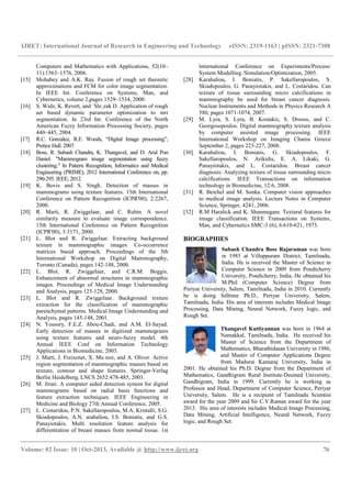 IJRET: International Journal of Research in Engineering and Technology eISSN: 2319-1163 | pISSN: 2321-7308
__________________________________________________________________________________________
Volume: 02 Issue: 10 | Oct-2013, Available @ http://www.ijret.org 76
Computers and Mathematics with Applications, 52(10–
11):1563–1576, 2006.
[15] Mohabey and A.K. Ray. Fusion of rough set theoretic
approximations and FCM for color image segmentation.
In IEEE Int. Conference on Systems, Man, and
Cybernetics, volume 2,pages 1529–1534, 2000.
[16] S. Widz, K. Revett, and ´Sle¸zak D. Application of rough
set based dynamic parameter optimization to mri
segmentation. In 23rd Int. Conference of the North
American Fuzzy Information Processing Society, pages
440–445, 2004.
[17] R.C. Gonzalez, R.E. Woods, “Digital Image processing”,
Pretice Hall. 2007.
[18] Boss, R. Subash Chandra, K. Thangavel, and D. Arul Pon
Daniel. "Mammogram image segmentation using fuzzy
clustering." In Pattern Recognition, Informatics and Medical
Engineering (PRIME), 2012 International Conference on, pp.
290-295. IEEE, 2012.
[19] K. Bovis and S. Singh. Detection of masses in
mammograms using texture features. 15th International
Conference on Pattern Recognition (ICPR'00), 2:2267,
2000.
[20] R. Marti, R. Zwiggelaar, and C. Rubin. A novel
similarity measure to evaluate image correspondence.
15th International Conference on Pattern Recognition
(ICPR'00), 3:3171, 2000.
[21] L. Blot and R. Zwiggelaar. Extracting background
texture in mammographic images: Co-occurrence
matrices based approach. Proceedings of the 5th
International Workshop on Digital Mammography,
Toronto (Canada), pages 142-148, 2000.
[22] L. Blot, R. Zwiggelaar, and C.R.M. Boggis.
Enhancement of abnormal structures in mammographic
images. Proceedings of Medical Image Understanding
and Analysis, pages 125-128, 2000.
[23] L. Blot and R. Zwiggelaar. Background texture
extraction for the classification of mammographic
parenchymal patterns. Medical Image Understanding and
Analysis, pages 145-148, 2001.
[24] N. Youssry, F.E.Z. Abou-Chadi, and A.M. El-Sayad.
Early detection of masses in digitized mammograms
using texture features and neuro-fuzzy model. 4th
Annual IEEE Conf on Information Technology
Applications in Biomedicine, 2003.
[25] J. Marti, J. Freixenet, X. Mu noz, and A. Oliver. Active
region segmentation of mammographic masses based on
texture, contour and shape features. Springer-Verlag
Berlin Heidelberg, LNCS 2652:478-485, 2003.
[26] M. Jirari. A computer aided detection system for digital
mammograms based on radial basis functions and
feature extraction techniques. IEEE Engineering in
Medicine and Biology 27th Annual Conference, 2005.
[27] L. Costaridou, P.N. Sakellaropoulos, M.A. Kristalli, S.G.
Skiadopoulos, A.N. arahaliou, I.S. Boniatis, and G.S.
Panayiotakis. Multi resolution feature analysis for
differentiation of breast masses from normal tissue. 1st
International Conference on Experiments/Process/
System Modelling /Simulation/Optimization, 2005.
[28] Karahaliou, I. Boniatis, P. Sakellaropoulos, S.
Skiadopoulos, G. Panayiotakis, and L. Costaridou. Can
texture of tissue surrounding micro calcifications in
mammography be used for breast cancer diagnosis.
Nuclear Instruments and Methods in Physics Research A
580, pages 1071-1074, 2007.
[29] M. Lyra, S. Lyra, B. Kostakis, S. Drosos, and C.
Georgosopoulos. Digital mammography texture analysis
by computer assisted image processing. IEEE
International Workshop on Imaging Chania Greece
September 2, pages 223-227, 2008.
[30] Karahaliou, I. Boniatis, G. Skiadopoulos, F.
Sakellaropoulos, N. Arikidis, E. A. Likaki, G.
Panayiotakis, and L. Costaridou. Breast cancer
diagnosis: Analyzing texture of tissue surrounding micro
calcifications. IEEE Transactions on information
technology in Biomedicine, 12:6, 2008.
[31] R. Beichel and M. Sonka. Computer vision approaches
to medical image analysis. Lecture Notes in Computer
Science, Springer, 4241, 2006.
[32] R.M Haralick and K. Shanmugam. Textural features for
image classification. IEEE Transactions on Systems,
Man, and Cybernetics SMC-3 (6), 6:610-621, 1973.
BIOGRAPHIES
Subash Chandra Boss Rajaraman was born
in 1985 at Villuppuram District, Tamilnadu,
India. He is received the Master of Science in
Computer Science in 2009 from Pondicherry
University, Pondicherry, India. He obtained his
M.Phil (Computer Science) Degree from
Periyar University, Salem, Tamilnadu, India in 2010. Currently
he is doing fulltime Ph.D., Periyar University, Salem,
Tamilnadu, India. His area of interests includes Medical Image
Processing, Data Mining, Neural Network, Fuzzy logic, and
Rough Set.
Thangavel Kuttiyannan was born in 1964 at
Namakkal, Tamilnadu, India. He received his
Master of Science from the Department of
Mathematics, Bharathidasan University in 1986,
and Master of Computer Applications Degree
from Madurai Kamaraj University, India in
2001. He obtained his Ph.D. Degree from the Department of
Mathematics, Gandhigram Rural Institute-Deemed University,
Gandhigram, India in 1999. Currently he is working as
Professor and Head, Department of Computer Science, Periyar
University, Salem. He is a recipient of Tamilnadu Scientist
award for the year 2009 and Sir C.V.Raman award for the year
2013. His area of interests includes Medical Image Processing,
Data Mining, Artificial Intelligence, Neural Network, Fuzzy
logic, and Rough Set.
 