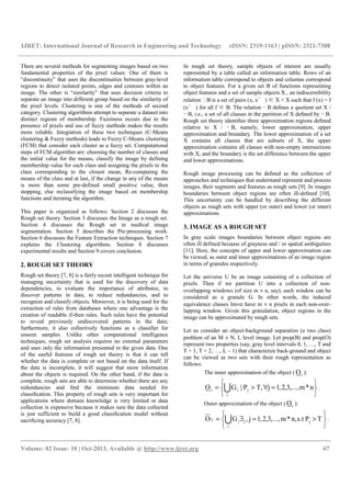 IJRET: International Journal of Research in Engineering and Technology eISSN: 2319-1163 | pISSN: 2321-7308
__________________________________________________________________________________________
Volume: 02 Issue: 10 | Oct-2013, Available @ http://www.ijret.org 67
There are several methods for segmenting images based on two
fundamental properties of the pixel values: One of them is
“discontinuity” that uses the discontinuities between gray-level
regions to detect isolated points, edges and contours within an
image. The other is “similarity” that uses decision criteria to
separate an image into different group based on the similarity of
the pixel levels. Clustering is one of the methods of second
category. Clustering algorithms attempt to separate a dataset into
distinct regions of membership. Fuzziness occurs due to the
presence of pixels and use of fuzzy methods makes the results
more reliable. Integration of these two techniques (C-Means
clustering & Fuzzy methods) leads to Fuzzy C-Means clustering
(FCM) that consider each cluster as a fuzzy set. Computational
steps of FCM algorithm are: choosing the number of classes and
the initial value for the means, classify the image by defining
membership value for each class and assigning the pixels to the
class corresponding to the closest mean, Re-computing the
means of the class and at last, if the change in any of the means
is more than some pre-defined small positive value, then
stopping, else reclassifying the image based on membership
functions and iterating the algorithm.
This paper is organized as follows: Section 2 discusses the
Rough set theory. Section 3 discusses the Image as a rough set.
Section 4 discusses the Rough set in medical image
segmentation. Section 5 describes the Pre-processing work.
Section 6 discusses the Feature Extraction techniques. Section 7
explains the Clustering algorithms. Section 8 discusses
experimental results and Section 9 covers conclusion.
2. ROUGH SET THEORY
Rough set theory [7, 8] is a fairly recent intelligent technique for
managing uncertainty that is used for the discovery of data
dependencies, to evaluate the importance of attributes, to
discover patterns in data, to reduce redundancies, and to
recognize and classify objects. Moreover, it is being used for the
extraction of rules from databases where one advantage is the
creation of readable if-then rules. Such rules have the potential
to reveal previously undiscovered patterns in the data;
furthermore, it also collectively functions as a classiﬁer for
unseen samples. Unlike other computational intelligence
techniques, rough set analysis requires no external parameters
and uses only the information presented in the given data. One
of the useful features of rough set theory is that it can tell
whether the data is complete or not based on the data itself. If
the data is incomplete, it will suggest that more information
about the objects is required. On the other hand, if the data is
complete, rough sets are able to determine whether there are any
redundancies and ﬁnd the minimum data needed for
classiﬁcation. This property of rough sets is very important for
applications where domain knowledge is very limited or data
collection is expensive because it makes sure the data collected
is just sufficient to build a good classiﬁcation model without
sacriﬁcing accuracy [7, 8].
In rough set theory, sample objects of interest are usually
represented by a table called an information table. Rows of an
information table correspond to objects and columns correspond
to object features. For a given set B of functions representing
object features and a set of sample objects X , an indiscernibility
relation B is a set of pairs (x, x′ ) ∈ X × X such that f (x) = f
(x′ ) for all f ∈ B. The relation ∼ B deﬁnes a quotient set X /
∼ B, i.e., a set of all classes in the partition of X deﬁned by ∼ B.
Rough set theory identiﬁes three approximation regions deﬁned
relative to X / ∼ B, namely, lower approximation, upper
approximation and boundary. The lower approximation of a set
X contains all classes that are subsets of X, the upper
approximation contains all classes with non-empty intersections
with X, and the boundary is the set difference between the upper
and lower approximations.
Rough image processing can be deﬁned as the collection of
approaches and techniques that understand represent and process
images, their segments and features as rough sets [9]. In images
boundaries between object regions are often ill-deﬁned [10].
This uncertainty can be handled by describing the different
objects as rough sets with upper (or outer) and lower (or inner)
approximations.
3. IMAGE AS A ROUGH SET
In gray scale images boundaries between object regions are
often ill defined because of grayness and / or spatial ambiguities
[11]. Here, the concepts of upper and lower approximation can
be viewed, as outer and inner approximations of an image region
in terms of granules respectively.
Let the universe U be an image consisting of a collection of
pixels. Then if we partition U into a collection of non-
overlapping windows (of size m × n, say), each window can be
considered as a granule G. In other words, the induced
equivalence classes Im×n have m × n pixels in each non-over-
lapping window. Given this granulation, object regions in the
image can be approximated by rough sets.
Let us consider an object-background separation (a two class)
problem of an M × N, L level image. Let prop(B) and prop(O)
represent two properties (say, gray level intervals 0, 1, …, T and
T + 1, T + 2, …, L – 1) that characterize back-ground and object
can be viewed as two sets with their rough representation as
follows:
The inner approximation of the object ( rO ):






=∀>= Ui
jir n*m,...,3,2,1jT,P|GO .
Outer approximation of the object ( rO ):






>=∃= Ui
jjiT TPs.tn,*m,..,.3,2,1j,GO .
 